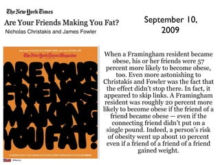 September 10,
Nicholas Christakis and James Fowler                      2009

                                        When a Framingham resident became
                                            obese, his or her friends were 57
                                         percent more likely to become obese,
                                             too. Even more astonishing to
                                       Christakis and Fowler was the fact that
                                         the effect didn’t stop there. In fact, it
                                        appeared to skip links. A Framingham
                                        resident was roughly 20 percent more
                                       likely to become obese if the friend of a
                                           friend became obese — even if the
                                            connecting friend didn’t put on a
                                         single pound. Indeed, a person’s risk
                                          of obesity went up about 10 percent
                                         even if a friend of a friend of a friend
                                                      gained weight.
 