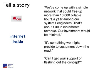 Tell a story   “We’ve come up with a simple
               network that could free up
               more than 10,000 billable
               hours a year among our
               systems engineers. That’s
               about $30 in incremental
               revenue. Our investment would
   internet    be minimal.”

     inside    “It’s something we might
               provide to customers down the
               road.”

               “Can I get your support on
               ﬂeshing out the concept?”
 