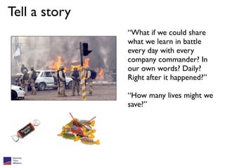 Tell a story
               “What if we could share
               what we learn in battle
               every day with every
               company commander? In
               our own words? Daily?
               Right after it happened?”

               “How many lives might we
               save?”
 