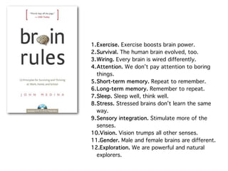 1.Exercise. Exercise boosts brain power.
2.Survival. The human brain evolved, too.
3.Wiring. Every brain is wired differently.
4.Attention. We don’t pay attention to boring
  things.
5.Short-term memory. Repeat to remember.
6.Long-term memory. Remember to repeat.
7.Sleep. Sleep well, think well.
8.Stress. Stressed brains don’t learn the same
  way.
9.Sensory integration. Stimulate more of the
  senses.
10.Vision. Vision trumps all other senses.
11.Gender. Male and female brains are different.
12.Exploration. We are powerful and natural
  explorers.
 