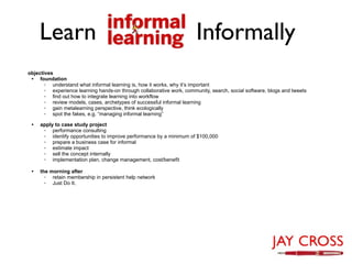Learn                                                             Informally
objectives
 • foundation
       ◦ understand what informal learning is, how it works, why it’s important
       ◦ experience learning hands-on through collaborative work, community, search, social software, blogs and tweets
       ◦ find out how to integrate learning into workflow
       ◦ review models, cases, archetypes of successful informal learning
       ◦ gain metalearning perspective, think ecologically
       ◦ spot the fakes, e.g. “managing informal learning”

 •   apply to case study project
      ◦ performance consulting
      ◦ identify opportunities to improve performance by a minimum of $100,000
      ◦ prepare a business case for informal
      ◦ estimate impact
      ◦ sell the concept internally
      ◦ implementation plan, change management, cost/benefit

 •   the morning after
       ◦ retain membership in persistent help network
       ◦ Just Do It.
 