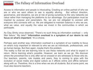 Access to information and people is intoxicating. Creating an online portrait of who we
are or who we want others to see is equality alluring.           But without direction,
governance, and discipline, we are at risk of giving ourselves to the very networks we
value rather than managing the platforms to our advantage. Our participation must be
inspired by purpose and parameters. No, we are not obligated to connect with
everyone who connects with us. We are obligated to maintain balance in who we are,
what we value, and equally the value we invest in the communities in which we
participate.

As Clay Shirky once observed, “There’s no such thing as information overload — only
filter failure.” My take? “Information overload is a symptom of our desire to not
focus on what’s important.” It’s a choice.

Perhaps said another way, information overload is a symptom of our inability to focus
on what’s truly important or relevant to who we are as individuals, professionals, and
as human beings. But then again, maybe that’s the problem.
The reality is that we are learning how to use these networks and what to expect in
return. We’re learning what’s possible. However, we learn as we go. We discover
where the proverbial line is only after we’ve crossed or are witnesses to those who do.
Our teachers, parents, role models and peers, they to coming to grips with the
evolution of social media and digital culture as it affects online and offline behavior
along with us. Therefore, this is a time when we are all students. But at some point, we
must also become teachers
 