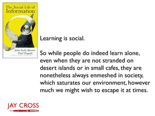 Learning is social.

So while people do indeed learn alone,
even when they are not stranded on
desert islands or in small cafes, they are
nonetheless always enmeshed in society,
which saturates our environment, however
much we might wish to escape it at times.
 