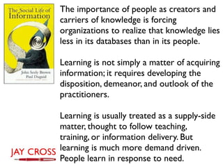 The importance of people as creators and
carriers of knowledge is forcing
organizations to realize that knowledge lies
less in its databases than in its people.

Learning is not simply a matter of acquiring
information; it requires developing the
disposition, demeanor, and outlook of the
practitioners.

Learning is usually treated as a supply-side
matter, thought to follow teaching,
training, or information delivery. But
learning is much more demand driven.
People learn in response to need.
 