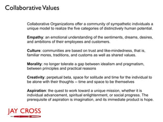 Collaborative Values

        Collaborative Organizations offer a community of sympathetic individuals a
        unique model to realize the five categories of distinctively human potential.

        Empathy: an emotional understanding of the sentiments, dreams, desires,
        and ambitions of their employees and customers.

        Culture: communities are based on trust and like-mindedness, that is,
        familiar mores, traditions, and customs as well as shared values.

        Morality: no longer tolerate a gap between idealism and pragmatism,
        between principles and practical reasons

        Creativity: perpetual beta, space for solitude and time for the individual to
        be alone with their thoughts -- time and space to be themselves

        Aspiration: the quest to work toward a unique mission, whether it is
        individual advancement, spiritual enlightenment, or social progress. The
        prerequisite of aspiration is imagination, and its immediate product is hope.
 