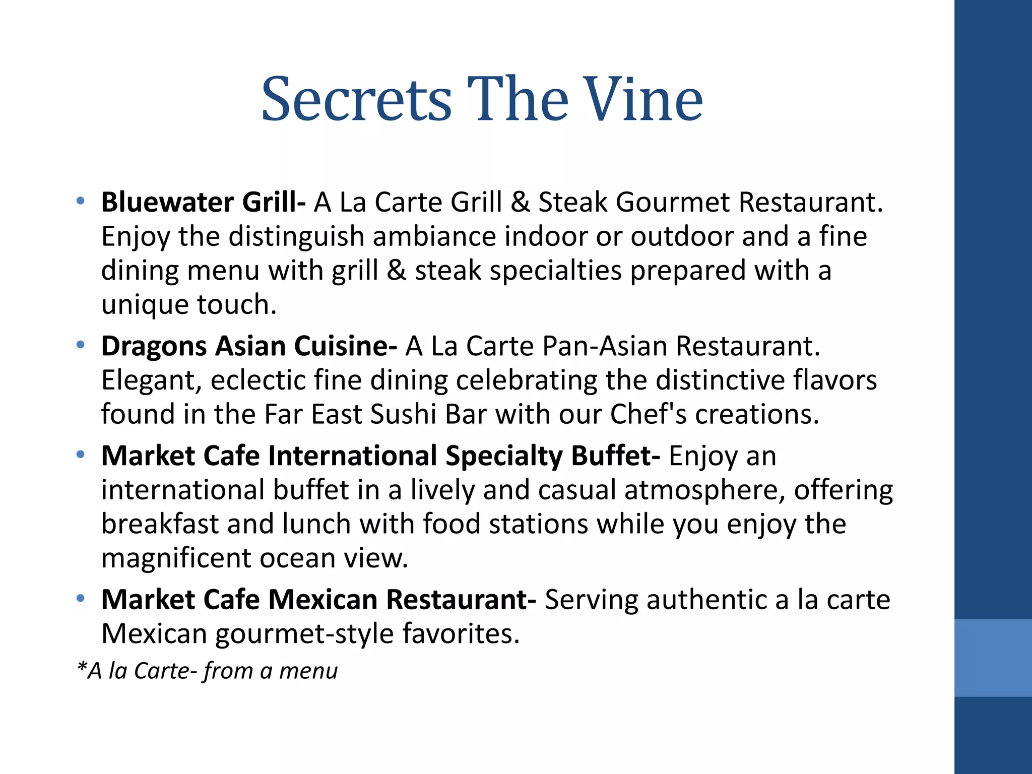 Secrets The Vine
• Bluewater Grill- A La Carte Grill & Steak Gourmet Restaurant.
Enjoy the distinguish ambiance indoor or outdoor and a fine
dining menu with grill & steak specialties prepared with a
unique touch.
• Dragons Asian Cuisine- A La Carte Pan-Asian Restaurant.
Elegant, eclectic fine dining celebrating the distinctive flavors
found in the Far East Sushi Bar with our Chef's creations.
• Market Cafe International Specialty Buffet- Enjoy an
international buffet in a lively and casual atmosphere, offering
breakfast and lunch with food stations while you enjoy the
magnificent ocean view.
• Market Cafe Mexican Restaurant- Serving authentic a la carte
Mexican gourmet-style favorites.
*A la Carte- from a menu
 