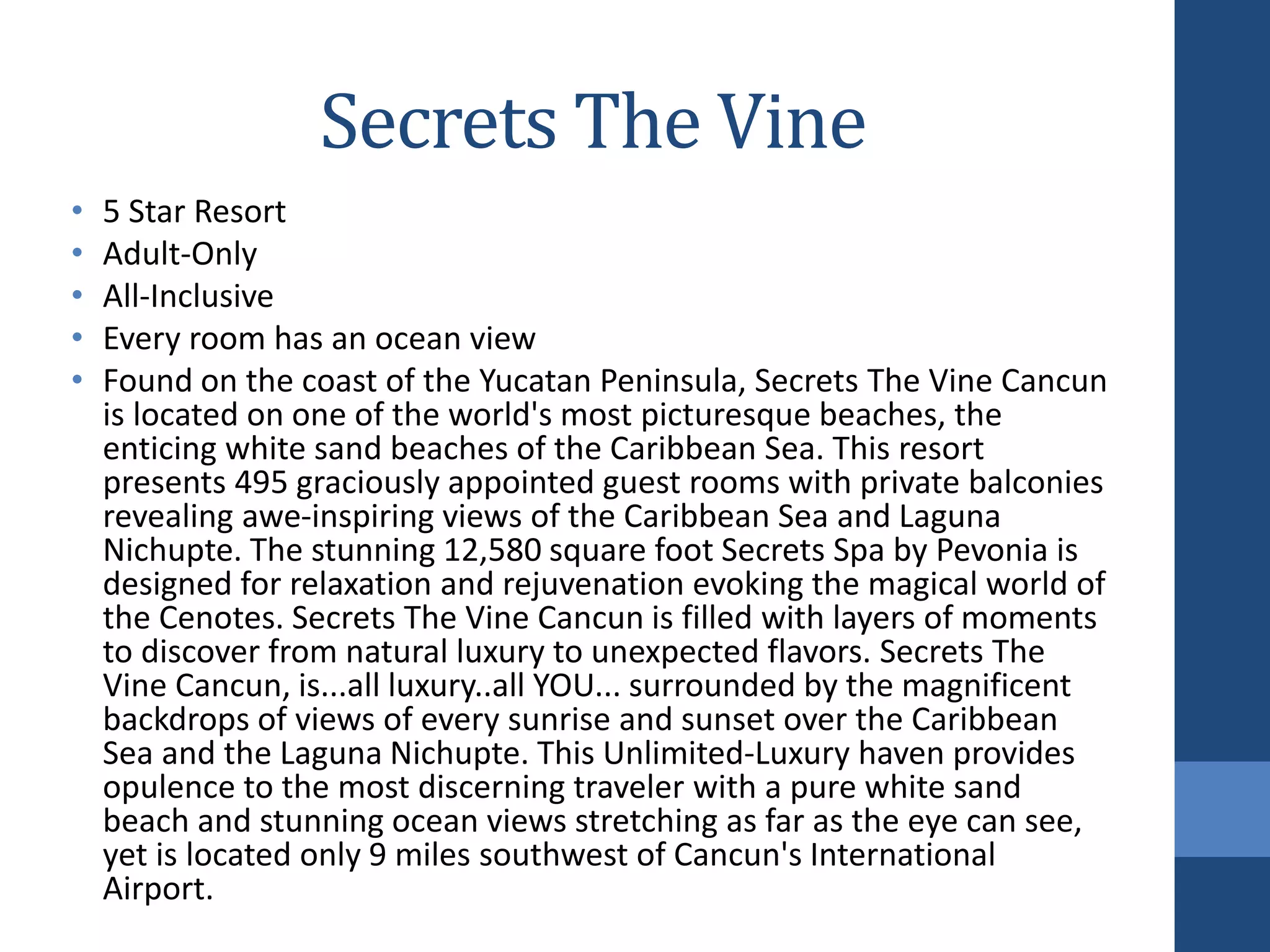 Secrets The Vine
• 5 Star Resort
• Adult-Only
• All-Inclusive
• Every room has an ocean view
• Found on the coast of the Yucatan Peninsula, Secrets The Vine Cancun
is located on one of the world's most picturesque beaches, the
enticing white sand beaches of the Caribbean Sea. This resort
presents 495 graciously appointed guest rooms with private balconies
revealing awe-inspiring views of the Caribbean Sea and Laguna
Nichupte. The stunning 12,580 square foot Secrets Spa by Pevonia is
designed for relaxation and rejuvenation evoking the magical world of
the Cenotes. Secrets The Vine Cancun is filled with layers of moments
to discover from natural luxury to unexpected flavors. Secrets The
Vine Cancun, is...all luxury..all YOU... surrounded by the magnificent
backdrops of views of every sunrise and sunset over the Caribbean
Sea and the Laguna Nichupte. This Unlimited-Luxury haven provides
opulence to the most discerning traveler with a pure white sand
beach and stunning ocean views stretching as far as the eye can see,
yet is located only 9 miles southwest of Cancun's International
Airport.
 