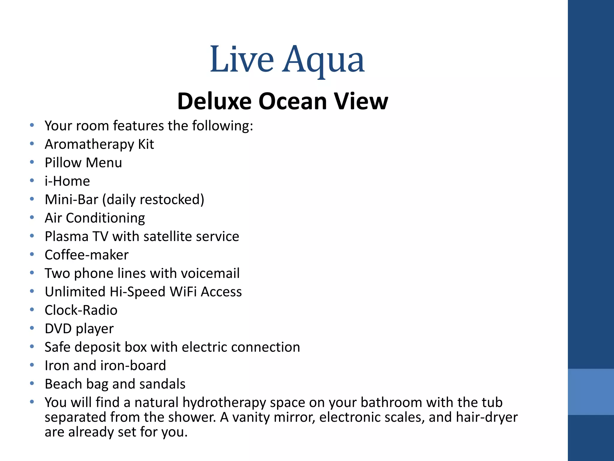 Live Aqua
Deluxe Ocean View
• Your room features the following:
• Aromatherapy Kit
• Pillow Menu
• i-Home
• Mini-Bar (daily restocked)
• Air Conditioning
• Plasma TV with satellite service
• Coffee-maker
• Two phone lines with voicemail
• Unlimited Hi-Speed WiFi Access
• Clock-Radio
• DVD player
• Safe deposit box with electric connection
• Iron and iron-board
• Beach bag and sandals
• You will find a natural hydrotherapy space on your bathroom with the tub
separated from the shower. A vanity mirror, electronic scales, and hair-dryer
are already set for you.
 