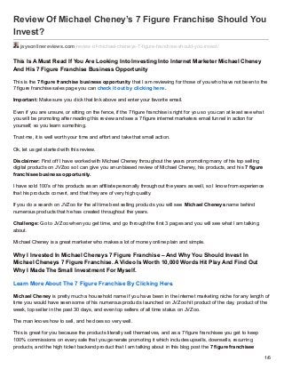 Review Of Michael Cheney’s 7 Figure Franchise Should You
Invest?
jaysonlinereviews.com/review-of-michael-cheneys-7-figure-franchise-should-you-invest/
This Is A Must Read If You Are Looking Into Investing Into Internet Marketer Michael Cheney
And His 7 Figure Franchise Business Opportunity
This is the 7 figure franchise business opportunity that I am reviewing for those of you who have not been to the
7 figure franchise sales page you can check it out by clicking here.
Important: Make sure you click that link above and enter your favorite email.
Even if you are unsure, or sitting on the fence, if the 7 figure franchise is right for you so you can at least see what
you will be promoting after reading this review and see a 7 figure internet marketers email funnel in action for
yourself, so you learn something.
Trust me, it is well worth your time and effort and take that small action.
Ok, let us get started with this review.
Disclaimer: First off I have worked with Michael Cheney throughout the years promoting many of his top selling
digital products on JVZoo so I can give you an unbiased review of Michael Cheney, his products, and his 7 figure
franchisee business opportunity.
I have sold 100’s of his products as an affiliate personally throughout the years as well, so I know from experience
that his products convert, and that they are of very high quality.
If you do a search on JVZoo for the all time best selling products you will see Michael Cheneys name behind
numerous products that he has created throughout the years.
Challenge: Go to JVZoo when you get time, and go through the first 3 pages and you will see what I am talking
about.
Michael Cheney is a great marketer who makes a lot of money online plain and simple.
Why I Invested In Michael Cheneys 7 Figure Franchise – And Why You Should Invest In
Michael Cheneys 7 Figure Franchise. A Video Is Worth 10,000 Words Hit Play And Find Out
Why I Made The Small Investment For Myself.
Learn More About The 7 Figure Franchise By Clicking Here.
Michael Cheney is pretty much a household name if you have been in the internet marketing niche for any length of
time you would have seen some of his numerous products launched on JVZoo hit product of the day, product of the
week, top seller in the past 30 days, and even top sellers of all time status on JVZoo.
The man knows how to sell, and he does so very well.
This is great for you because the products literally sell themselves, and as a 7 figure franchisee you get to keep
100% commissions on every sale that you generate promoting it which includes upsells, downsells, recurring
products, and the high ticket backend product that I am talking about in this blog post the 7 figure franchisee
1/6
 