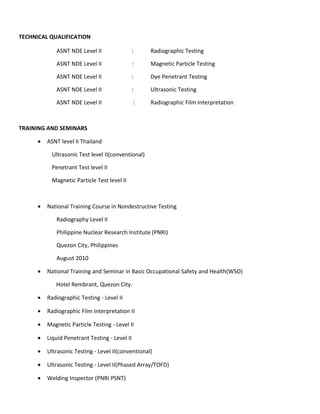 TECHNICAL QUALIFICATION
ASNT NDE Level II : Radiographic Testing
ASNT NDE Level II : Magnetic Particle Testing
ASNT NDE Level II : Dye Penetrant Testing
ASNT NDE Level II : Ultrasonic Testing
ASNT NDE Level II : Radiographic Film Interpretation
TRAINING AND SEMINARS
• ASNT level II Thailand
Ultrasonic Test level II(conventional)
Penetrant Test level II
Magnetic Particle Test level II
• National Training Course in Nondestructive Testing
Radiography Level II
Philippine Nuclear Research Institute (PNRI)
Quezon City, Philippines
August 2010
• National Training and Seminar in Basic Occupational Safety and Health(WSO)
Hotel Rembrant, Quezon City.
• Radiographic Testing - Level II
• Radiographic Film Interpretation II
• Magnetic Particle Testing - Level II
• Liquid Penetrant Testing - Level II
• Ultrasonic Testing - Level II(conventional)
• Ultrasonic Testing - Level II(Phased Array/TOFD)
• Welding Inspector (PNRI PSNT)
 