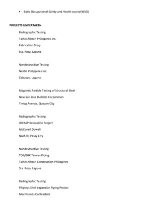 • Basic Occupational Safety and Health course(WSO)
PROJECTS UNDERTAKEN
Radiographic Testing
Taihei Alltech Philippines Inc.
Fabrication Shop
Sta. Rosa, Laguna
Nondestructive Testing
Nestle Philippines Inc.
Cabuyao. Laguna
Magnetic Particle Testing of Structural Steel
New San Jose Builders Corporation
Timog Avenue, Quezon City
Radiographic Testing
JOCASP Relocation Project
McConell Dowell
NAIA III, Pasay City
Nondestructive Testing
TDK/BHK Taiwan Piping
Taihei Alltech Construction Philippines
Sta. Rosa, Laguna
Radiographic Testing
Pilipinas Shell expansion Piping Project
Mechtrends Contractors
 