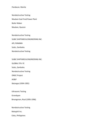 Pandacan, Manila
Nondestructive Testing
Mauban Coal Fired Power Plant
Boiler Maker
Mauban, Quezon
Nondestructive Testing
SUBIC SHIPYARD & ENGINEERING INC.
APL PANAMA
Subic, Zambales
Nondestructive Testing
SUBIC SHIPYARD & ENGINEERING INC.
GLOBAL STA. FE
Subic, Zambales
Nondestructive Testing
ONGC Project
AG&P
Batangas (1994-1995)
Ultrasonic Testing
Grandspan
Binangonan, Rizal (1995-1996)
Nondestructive Testing
Metaphil Inc.
Cebu, Philippines
 