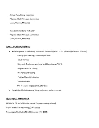 Annual Tank/Piping Inspection
Pilipinas Shell Petroleum Corporation
Luzon, Visayas, Mindanao
Tank Settlement and Verticality
Pilipinas Shell Petroleum Corporation
Luzon, Visayas, Mindanao
SUMMARY of QUALIFICATION
• Knowledgeable in conducting nondestructive testing(ASNT LEVEL 2 in Philippines and Thailand)
Radiographic Testing / Film Interpretation
Visual Testing
Ultrasonic Testing(conventional and Phased Array/TOFD)
Magnetic Particle Testing
Dye Penetrant Testing
Positive Material Indication
Ferrite Content
Out of Service Inspection(OSI) for tank
• Knowledgeable in inspecting lifting equipment and accessories.
EDUCATIONAL ATTAINMENT:
BACHELOR OF SCIENCE in Mechanical Engineer(undergraduate)
Mapua Institute of Technology(1992-1993)
Technological Institute of the Philippines(1993-1994)
 