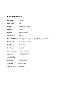 • Personal Data:
Nickname: Jay Jay
Blood Type: O+
Height: 5 feet and 3 inches
Weight: 120 lbs.
Religion: Roman Catholic
Citizenship: Filipino
Provincial Address: c/o Dagatan compound, Lugo, Borbon, Metro Cebu
Date of Birth: December 24, 1975
Birth Place: Makati City
Civil Status: Married
Name of spouse: Karen Makinano
Mobile No: +639261666444
No. of children: 3
SSS ID NO: 33-3080933-4
TIN ID NO: 900-845-912
PASSPORT NO: EC2051305
 