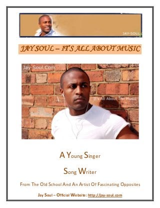 Jay Soul – Official Website: http://jay-soul.com
JAY SOULJAY SOULJAY SOULJAY SOUL –––– IT’SIT’SIT’SIT’S ALL ABOUT MUSICALL ABOUT MUSICALL ABOUT MUSICALL ABOUT MUSIC
AYoung Singer
Song Writer
From The Old School And An Artist Of Fascinating Opposites
 