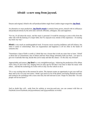 Afraid - a new song from jaysoul.


Sincere and original, Afraid is the self-produced debut single from London singer-songwriter Jay Soul.

An alternative to mass production, Jay Soul's music is entirely home grown, intouch with its influences
and produced entirely by the artist and a network offriends, colleagues, fans and supporters.

"For me, it's all about the music, and the music is personal. It would be amazing to come at this from the
other side with the backing of a major label, but I've enjoyed every minute of the experience - of creating
my music my way."

Afraid is very much an autobiographical track. Everyone craves security,confidence and self reliance, but
when it comes to relationships, there are noguarantees and happiness is all too often in the hands of
someone else:

"Sometimes a leap of faith is worth it, I think that was a lesson that it took me some time to learn. 'Afraid'
is about fear of commitment, fear of failure and how those things ultimately hold you back - you have to
get over it and take that step, decide that you're ready and take the chance - it's the only way forward".

Approachable and earnest, Jay Soul is a very straightforward guy - balancing the production of his album
with a busy IT job in the City. Singing from an early age he felt that it was time to share his music with
others... and that the technology he works with eve day was the vehicle to do it:

"It's a very exciting time at the moment for artists. The internet creates an opportunity to get your stuff out
there and to do it on your own terms. I think I got tired of a lot of the plastic soul being churned out today
and wanted to do something with a more retro feel, but still relevant to now. I hope I've done that - I'm sure
people will let me know!".




And no doubt they will - aside from his website at www.jay-soul.com, you can connect with him on
Facebook (www.Facebook.com/jaysoulmusic) and @jaysoulmusic on twitter.
 