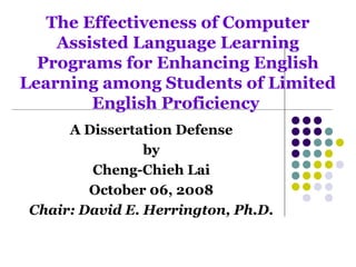 The Effectiveness of Computer
Assisted Language Learning
Programs for Enhancing English
Learning among Students of Limited
English Proficiency
A Dissertation Defense
by
Cheng-Chieh Lai
October 06, 2008
Chair: David E. Herrington, Ph.D.
 