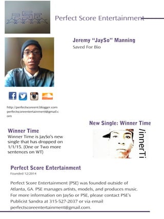 Jeremy “JaySo” Manning
Saved For Bio
Perfect Score Entertainment
Founded 12/2014
Perfect Score Entertainment (PSE) was founded outside of
Atlanta, GA. PSE manages artists, models, and produces music.
For more information on JaySo or PSE, please contact PSE’s
Publicist Sandra at 315-527-2037 or via email
perfectscoreentertainment@gmail.com.
http://perfectscoreent.blogger.com
perfectscoreentertainment@gmail.c
om
Perfect Score Entertainment
New Single: Winner Time
Winner Time
Winner Time is JaySo’s new
single that has dropped on
1/1/15. (One or Two more
sentences on WT)
 