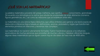 La palabra matemática proviene del griego mathema, que significa ciencia, conocimiento, aprendizaje.
De acuerdo a su etimología es la ciencia que estudia las propiedades de entes abstractos (números,
figuras geométricas, etc.), así como las relaciones que se establecen entre ellos.
La matemática es una ciencia lógica deductiva, que utiliza símbolos para generar una teoría exacta de
deducción e inferencia lógica basada en definiciones, axiomas, postulados y reglas que transforman
elementos primitivos en relaciones y teoremas más complejos.
Las matemáticas no nacieron plenamente formadas. Fueron haciéndose gracias a los esfuerzos
acumulativos de muchas personas que procedían de muchas culturas y hablaban diferentes lenguas,
algunas ideas matemáticas que se siguen usaron hoy en día datan de hace más de 4000 años.