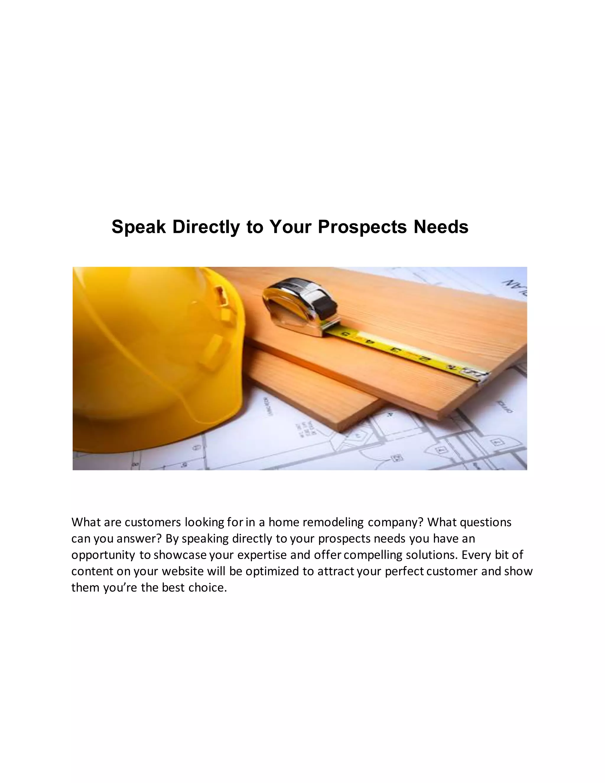 Speak Directly to Your Prospects Needs
What are customers looking forin a home remodeling company? What questions
can you answer? By speaking directly to your prospects needs you have an
opportunity to showcase your expertise and offer compelling solutions. Every bit of
content on your website will be optimized to attract your perfect customer and show
them you’re the best choice.
 