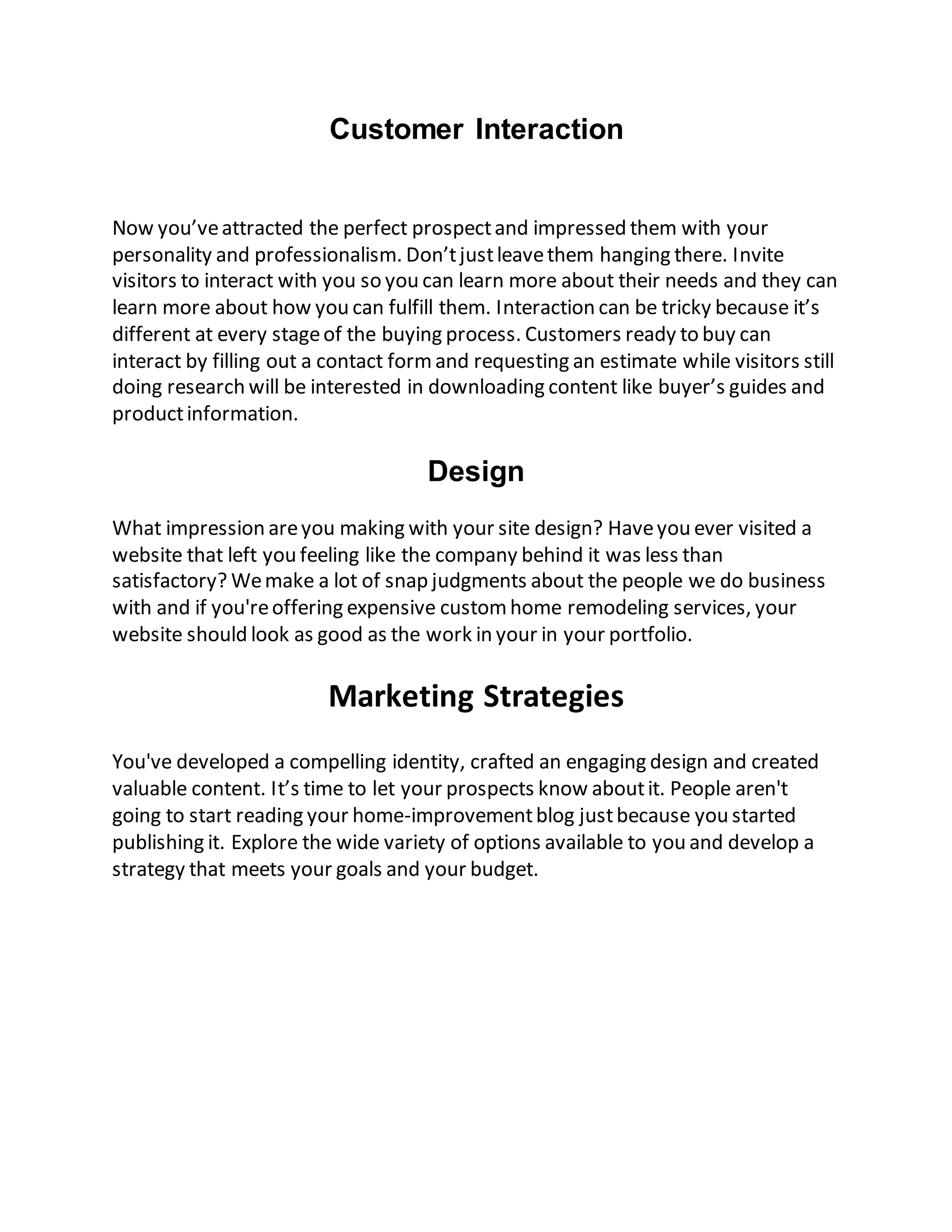 Customer Interaction
Now you’veattracted the perfect prospectand impressed them with your
personality and professionalism. Don’tjustleavethem hanging there. Invite
visitors to interact with you so you can learn more about their needs and they can
learn more about how you can fulfill them. Interaction can be tricky because it’s
different at every stageof the buying process. Customers ready to buy can
interact by filling out a contact formand requesting an estimate while visitors still
doing research will be interested in downloading content like buyer’s guides and
productinformation.
Design
What impression areyou making with your site design? Haveyou ever visited a
website that left you feeling like the company behind it was less than
satisfactory? Wemake a lot of snap judgments about the people we do business
with and if you'reoffering expensive customhome remodeling services, your
website should look as good as the work in your in your portfolio.
Marketing Strategies
You've developed a compelling identity, crafted an engaging design and created
valuable content. It’s time to let your prospects know aboutit. People aren't
going to start reading your home-improvementblog justbecause you started
publishing it. Explore the wide variety of options available to you and develop a
strategy that meets your goals and your budget.
 