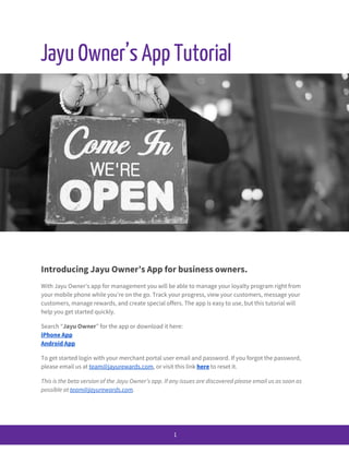  
Jayu​ ​Owner’s​ ​App​ ​Tutorial 
 
Introducing​ ​Jayu​ ​Owner’s​ ​App​ ​for​ ​business​ ​owners. 
With​ ​Jayu​ ​Owner’s​ ​app​ ​for​ ​management​ ​you​ ​will​ ​be​ ​able​ ​to​ ​manage​ ​your​ ​loyalty​ ​program​ ​right​ ​from 
your​ ​mobile​ ​phone​ ​while​ ​you’re​ ​on​ ​the​ ​go.​ ​Track​ ​your​ ​progress,​ ​view​ ​your​ ​customers,​ ​message​ ​your 
customers,​ ​manage​ ​rewards,​ ​and​ ​create​ ​special​ ​offers.​ ​The​ ​app​ ​is​ ​easy​ ​to​ ​use,​ ​but​ ​this​ ​tutorial​ ​will 
help​ ​you​ ​get​ ​started​ ​quickly. 
Search​ ​“​Jayu​ ​Owner​”​ ​for​ ​the​ ​app​ ​or​ ​download​ ​it​ ​here: 
iPhone​ ​App 
Android​ ​App 
To​ ​get​ ​started​ ​login​ ​with​ ​your​ ​merchant​ ​portal​ ​user​ ​email​ ​and​ ​password.​ ​If​ ​you​ ​forgot​ ​the​ ​password, 
please​ ​email​ ​us​ ​at​ ​​team@jayurewards.com​,​ ​or​ ​visit​ ​this​ ​link​ ​​here​​ ​to​ ​reset​ ​it. 
This​ ​is​ ​the​ ​beta​ ​version​ ​of​ ​the​ ​Jayu​ ​Owner’s​ ​app.​ ​If​ ​any​ ​issues​ ​are​ ​discovered​ ​please​ ​email​ ​us​ ​as​ ​soon​ ​as 
possible​ ​at​ ​​team@jayurewards.com​. 
 
 
1 
 
 
