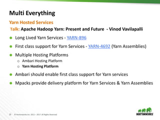 23 © Hortonworks Inc. 2011 – 2017. All Rights Reserved
Multi Everything
Talk: Apache Hadoop Yarn: Present and Future - Vinod Vavilapalli
 Long Lived Yarn Services - YARN-896
 First class support for Yarn Services - YARN-4692 (Yarn Assemblies)
 Multiple Hosting Platforms
o Ambari Hosting Platform
o Yarn Hosting Platform
 Ambari should enable first class support for Yarn services
 Mpacks provide delivery platform for Yarn Services & Yarn Assemblies
Yarn Hosted Services
 