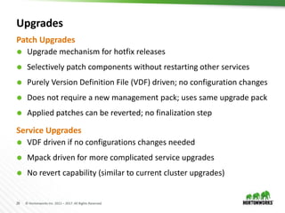 26 © Hortonworks Inc. 2011 – 2017. All Rights Reserved
Upgrades
 Upgrade mechanism for hotfix releases
 Selectively patch components without restarting other services
 Purely Version Definition File (VDF) driven; no configuration changes
 Does not require a new management pack; uses same upgrade pack
 Applied patches can be reverted; no finalization step
Patch Upgrades
Service Upgrades
 VDF driven if no configurations changes needed
 Mpack driven for more complicated service upgrades
 No revert capability (similar to current cluster upgrades)
 