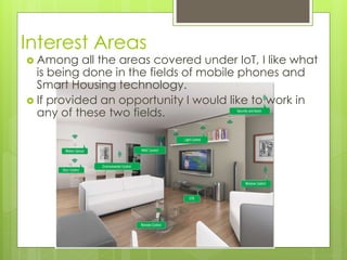 Interest Areas
 Among all the areas covered under IoT, I like what
is being done in the fields of mobile phones and
Smart Housing technology.
 If provided an opportunity I would like to work in
any of these two fields.
 