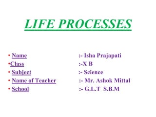 LIFE PROCESSES
• Name :- Isha Prajapati
•Class :-X B
• Subject :- Science
• Name of Teacher :- Mr. Ashok Mittal
• School :- G.L.T S.B.M
 