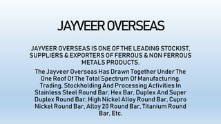 JAYVEER OVERSEAS
JAYVEER OVERSEAS IS ONE OF THE LEADING STOCKIST,
SUPPLIERS & EXPORTERS OF FERROUS & NON FERROUS
METALS PRODUCTS.
The Jayveer Overseas Has Drawn Together Under The
One Roof Of The Total Spectrum Of Manufacturing,
Trading, Stockholding And Processing Activities In
Stainless Steel Round Bar, Hex Bar, Duplex And Super
Duplex Round Bar, High Nickel Alloy Round Bar, Cupro
Nickel Round Bar, Alloy 20 Round Bar, Titanium Round
Bar, Etc.
 