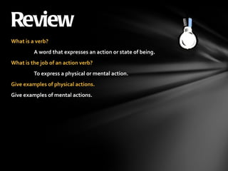 What is a verb? A word that expresses an action or state of being. What is the job of an action verb? To express a physical or mental action. Give examples of physical actions. Give examples of mental actions. Review 