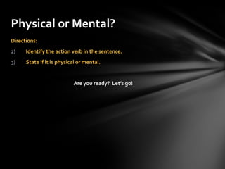 Directions:  Identify the action verb in the sentence. State if it is physical or mental. Are you ready?  Let’s go! Physical or Mental? 