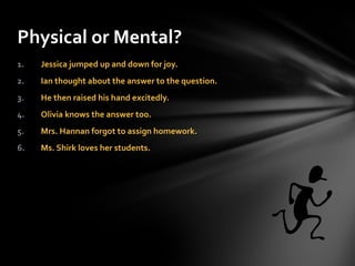 Jessica jumped up and down for joy. Ian thought about the answer to the question. He then raised his hand excitedly. Olivia knows the answer too. Mrs. Hannan forgot to assign homework. Ms. Shirk loves her students. Physical or Mental? 