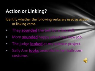 Action or Linking? Identify whether the following verbs are used as action or linking verbs. They  sounded  the bell for a fire drill. Mom  sounded  happy about her new job. The judge  looked  at my science project. Sally Ann  looks  beautiful in her ballroom costume. 