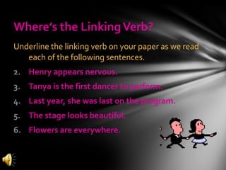 Where’s the Linking Verb? Underline the linking verb on your paper as we read each of the following sentences. Henry appears nervous. Tanya is the first dancer to perform. Last year, she was last on the program. The stage looks beautiful. Flowers are everywhere. 