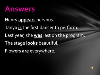 Henry  appears  nervous. Tanya  is  the first dancer to perform. Last year, she  was  last on the program. The stage  looks  beautiful. Flowers  are  everywhere. Answers 