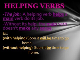 HELPING VERBS -The job:   A helping verb  helps  a  main  verb do its job. -Without its help, the  main  verb doesn’t  make  any  sense . Ex.  (with helping)  Soon it  will be  time to go  home. (without helping)   Soon it  be  time to go  home. 
