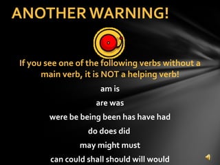 If you see one of the following verbs without a main verb, it is NOT a helping verb! am is are was were be being been has have had do does did  may might must can could shall should will would ANOTHER WARNING! 