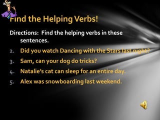Find the Helping Verbs! Directions:  Find the helping verbs in these sentences. Did you watch Dancing with the Stars last night? Sam, can your dog do tricks? Natalie’s cat can sleep for an entire day. Alex was snowboarding last weekend. 
