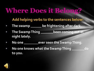 Where Does it Belong? Add helping verbs to the sentences below: The swamp  ______  be frightening after dark. The Swamp Thing _______been coming out at night lately. No one ________ever seen the Swamp Thing. No one knows what the Swamp Thing _______do to you. 