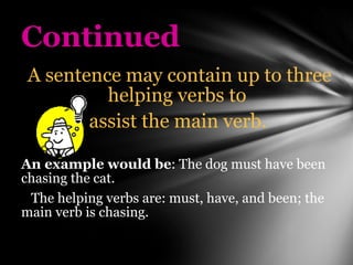 Continued A sentence may contain up to three helping verbs to  assist the main verb.   An example would be : The dog must have been chasing the cat.  The helping verbs are: must, have, and been; the main verb is chasing. 