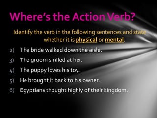 Where’s the Action Verb? Identify the verb in the following sentences and state whether it is  physical  or  mental .  The bride walked down the aisle. The groom smiled at her. The puppy loves his toy. He brought it back to his owner. Egyptians thought highly of their kingdom. 