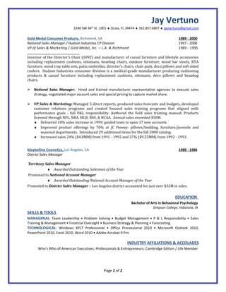 Jay Vertuno
                             3240 SW 34 St. 1001 ♦ Ocala, FL 34474 ♦ 352.857.6807 ♦ jayvertuno@gmail.com
                                        th




Gold Medal Consumer Products, Richmond, VA                                                     1989 - 2000
National Sales Manager / Hudson Industries CP Division                                         1997 - 2000
VP of Sales & Marketing / Gold Medal, Inc. – L.A. & Richmond                                   1989 - 1995

Inventor of the Director’s Chair (1892) and manufacturer of casual furniture and lifestyle accessories
including replacement cushions, ottomans, beanbag chairs, outdoor furniture, wood bar stools, RTA
furniture, wood tray table sets, patio umbrellas, director’s chairs, chair pads, deco pillows and soft sided
coolers. Hudson Industries consumer division is a medical-grade manufacturer producing cushioning
products & casual furniture including replacement cushions, ottomans, deco pillows and beanbag
chairs.

 National Sales Manager: Hired and trained manufacturer representative agencies to execute sales
  strategy, negotiated major account sales and special pricing to capture market share.

 VP Sales & Marketing: Managed 5 direct reports, produced sales forecasts and budgets, developed
  customer relations programs and created focused sales training programs that aligned with
  performance goals - full P&L responsibility. Authored the field sales training manual; Products
  licensed through NFL, NBA, MLB, NHL & NCAA. Annual sales exceeded $50M.
  ♦ Delivered 18% sales increase in 1999, guided team to open 37 new accounts.
  ♦ Improved product offerings by 70% at JC Penney: pillows/bedding, furniture/juvenile and
      seasonal departments. Introduced 29 additional items for the fall 2000 catalog.
  ♦ Increased sales 24% ($4.8MM) from 1991 - 1992 and 37% ($9.25MM) from 1992 - 1993.


Maybelline Cosmetics, Los Angeles, CA                                                          1980 - 1986
District Sales Manager

Territory Sales Manager
           ♦ Awarded Outstanding Salesman of the Year
Promoted to National Account Manager
           ♦ Awarded Outstanding National Account Manager of the Year
Promoted to District Sales Manager – Los Angeles district accounted for just over $32M in sales.

                                                                                             EDUCATION
                                                                 Bachelor of Arts in Behavioral Psychology
                                                                              Simpson College; Indianola, IA
SKILLS & TOOLS
MANAGERIAL: Team Leadership • Problem Solving • Budget Management • P & L Responsibility • Sales
Training & Management • Financial Oversight • Business Strategy & Planning • Forecasting
TECHNOLOGICAL: Windows XP/7 Professional • Office Processional 2010 • Microsoft Outlook 2010,
PowerPoint 2010, Excel 2010, Word 2010 • Adobe Acrobat 9 Pro

                                                              INDUSTRY AFFILIATIONS & ACCOLADES
      Who’s Who of American Executives, Professionals & Entrepreneurs; Cambridge Edition / Life Member




                                                Page 2 of 2
 