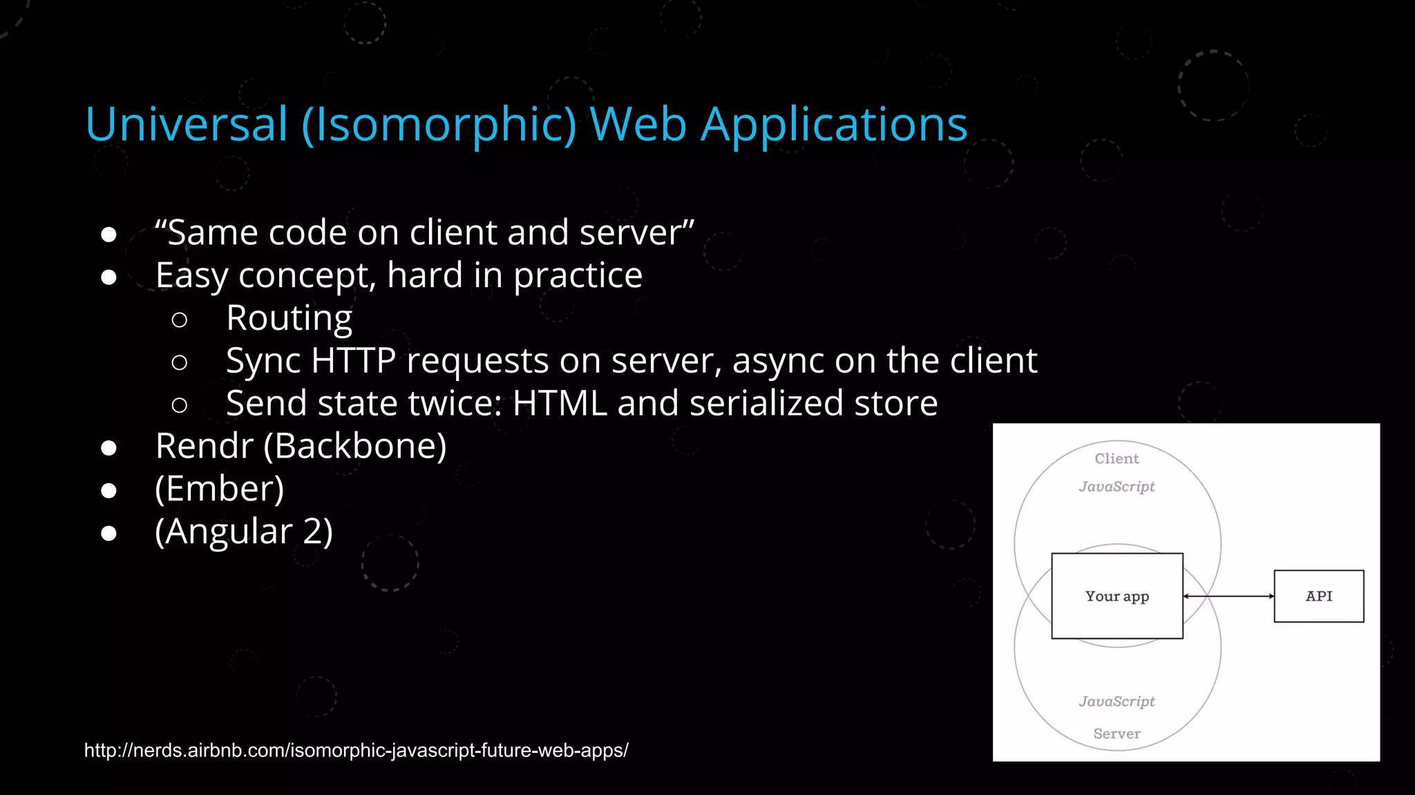 Universal (Isomorphic) Web Applications
● “Same code on client and server”
● Easy concept, hard in practice
○ Routing
○ Sync HTTP requests on server, async on the client
○ Send state twice: HTML and serialized store
● Rendr (Backbone)
● (Ember)
● (Angular 2)
http://nerds.airbnb.com/isomorphic-javascript-future-web-apps/
 