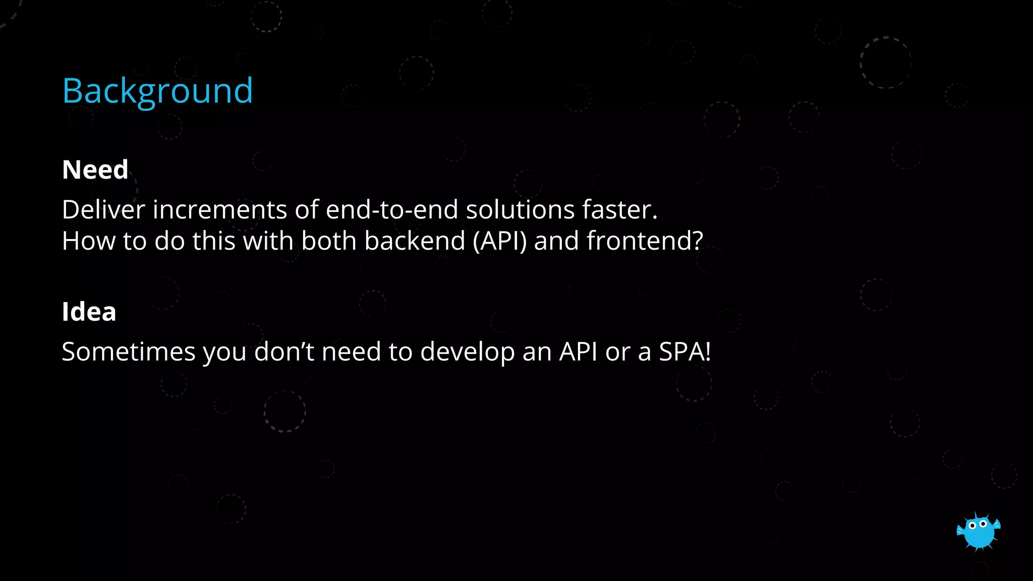 Background
Need
Deliver increments of end-to-end solutions faster.
How to do this with both backend (API) and frontend?
Idea
Sometimes you don’t need to develop an API or a SPA!
 