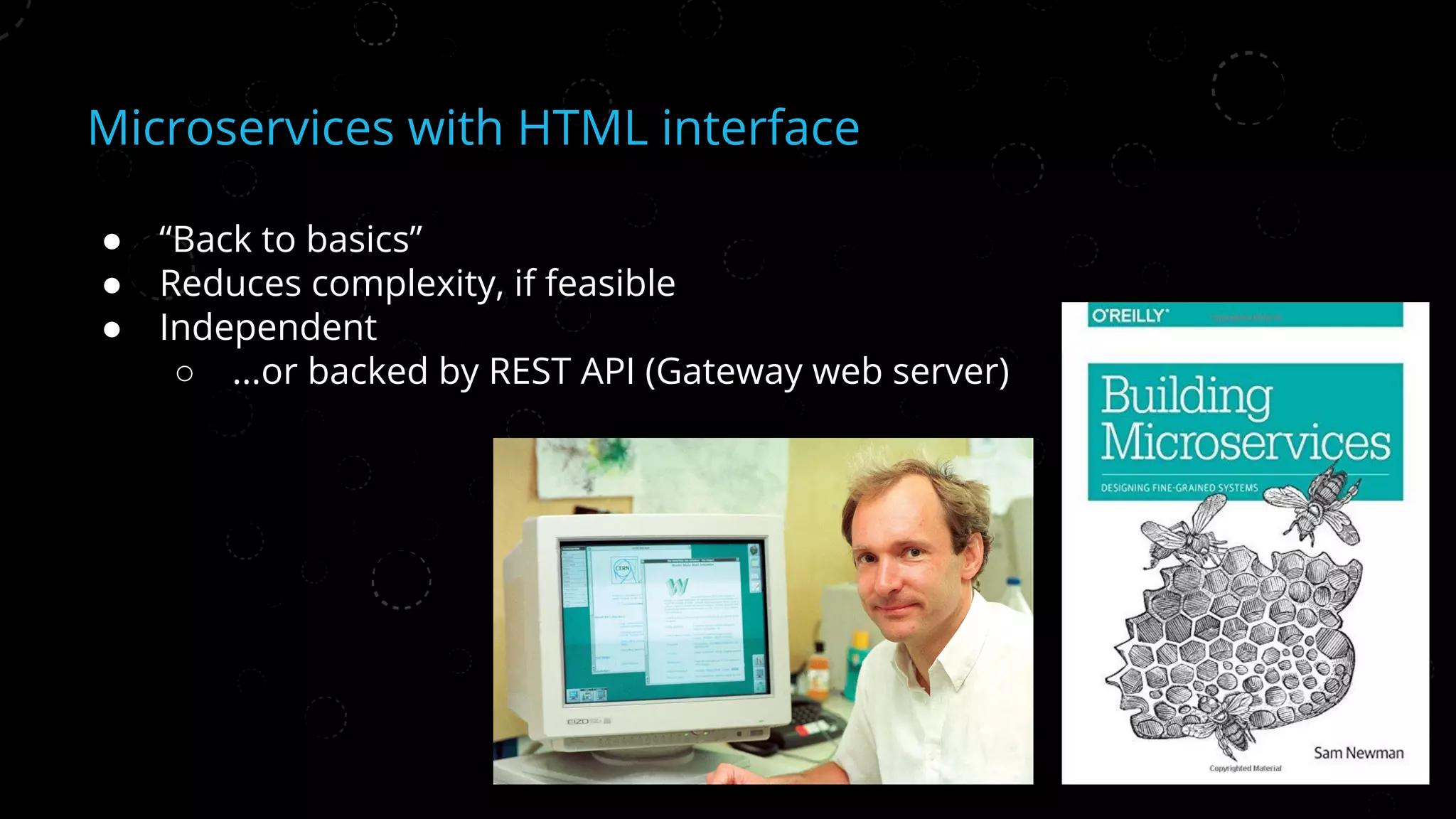 Microservices with HTML interface
● “Back to basics”
● Reduces complexity, if feasible
● Independent
○ ...or backed by REST API (Gateway web server)
 