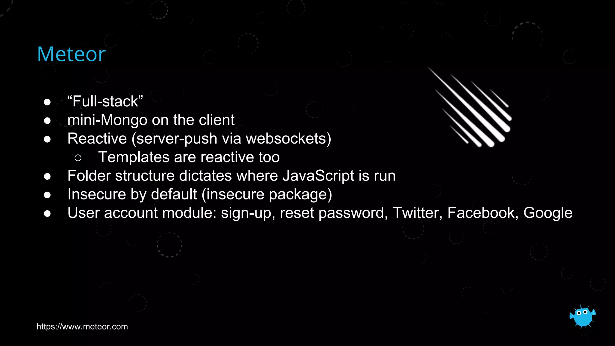 Meteor
● “Full-stack”
● mini-Mongo on the client
● Reactive (server-push via websockets)
○ Templates are reactive too
● Folder structure dictates where JavaScript is run
● Insecure by default (insecure package)
● User account module: sign-up, reset password, Twitter, Facebook, Google
https://www.meteor.com
 