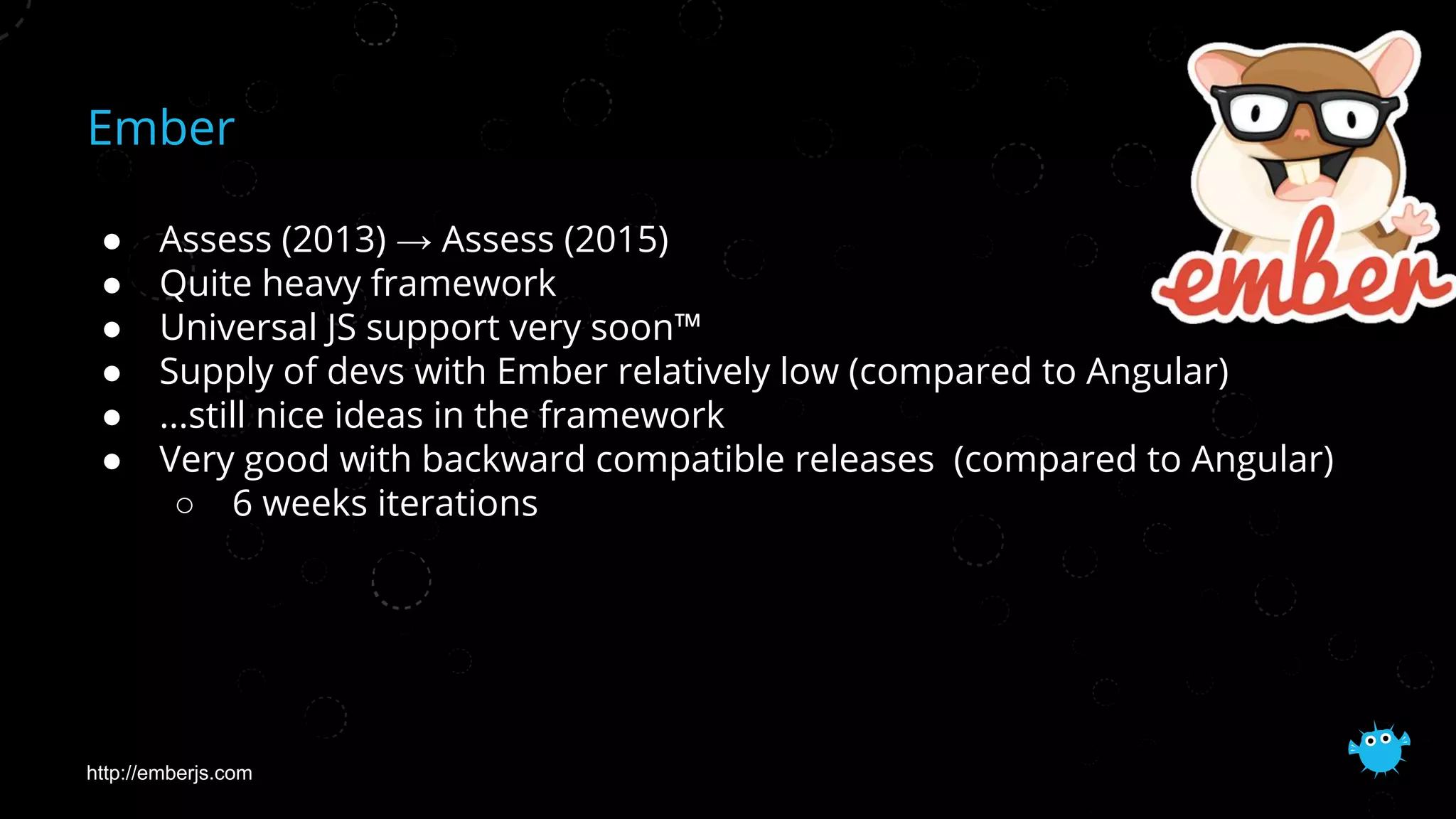 Ember
● Assess (2013) → Assess (2015)
● Quite heavy framework
● Universal JS support very soon™
● Supply of devs with Ember relatively low (compared to Angular)
● ...still nice ideas in the framework
● Very good with backward compatible releases (compared to Angular)
○ 6 weeks iterations
http://emberjs.com
 