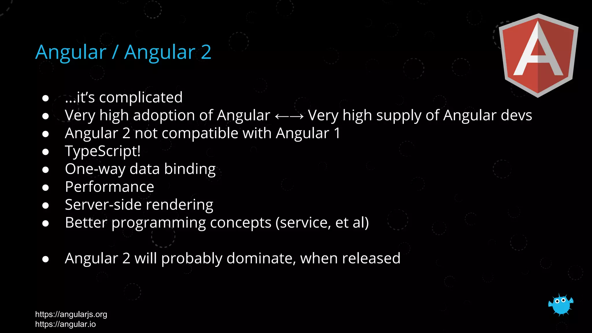 Angular / Angular 2
● ...it’s complicated
● Very high adoption of Angular ←→ Very high supply of Angular devs
● Angular 2 not compatible with Angular 1
● TypeScript!
● One-way data binding
● Performance
● Server-side rendering
● Better programming concepts (service, et al)
● Angular 2 will probably dominate, when released
https://angularjs.org
https://angular.io
 